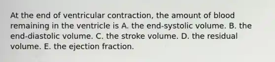 At the end of ventricular contraction, the amount of blood remaining in the ventricle is A. the end-systolic volume. B. the end-diastolic volume. C. the stroke volume. D. the residual volume. E. the ejection fraction.