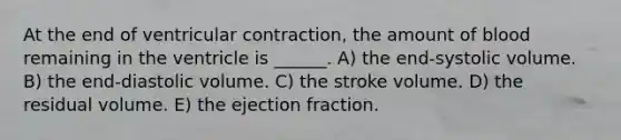 At the end of ventricular contraction, the amount of blood remaining in the ventricle is ______. A) the end-systolic volume. B) the end-diastolic volume. C) the stroke volume. D) the residual volume. E) the ejection fraction.