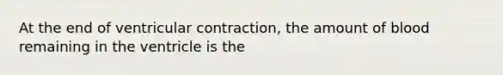 At the end of ventricular contraction, the amount of blood remaining in the ventricle is the