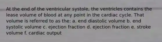 At the end of the ventricular systole, the ventricles contains the lease volume of blood at any point in the cardiac cycle. That volume is referred to as the: a. end diastolic volume b. end systolic volume c. ejection fraction d. ejection fraction e. stroke volume f. cardiac output