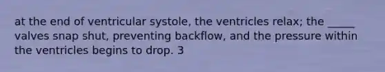 at the end of ventricular systole, the ventricles relax; the _____ valves snap shut, preventing backflow, and the pressure within the ventricles begins to drop. 3