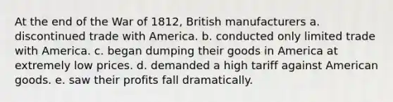 At the end of the War of 1812, British manufacturers a. discontinued trade with America. b. conducted only limited trade with America. c. began dumping their goods in America at extremely low prices. d. demanded a high tariff against American goods. e. saw their profits fall dramatically.