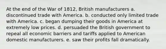 At the end of the War of 1812, British manufacturers a. discontinued trade with America. b. conducted only limited trade with America. c. began dumping their goods in America at extremely low prices. d. persuaded the British government to repeal all economic barriers and tariffs applied to American domestic manufacturers. e. saw their profits fall dramatically.