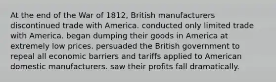 At the end of the War of 1812, British manufacturers discontinued trade with America. conducted only limited trade with America. began dumping their goods in America at extremely low prices. persuaded the British government to repeal all economic barriers and tariffs applied to American domestic manufacturers. saw their profits fall dramatically.