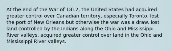 At the end of the War of 1812, the United States had acquired greater control over Canadian territory, especially Toronto. lost the port of New Orleans but otherwise the war was a draw. lost land controlled by the Indians along the Ohio and Mississippi River valleys. acquired greater control over land in the Ohio and Mississippi River valleys.