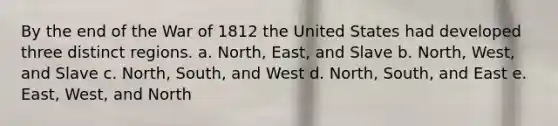 By the end of the War of 1812 the United States had developed three distinct regions. a. North, East, and Slave b. North, West, and Slave c. North, South, and West d. North, South, and East e. East, West, and North