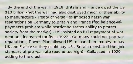 - By the end of the war in 1918, Britain and France owed the US 10 billion - Yet the war had also destroyed much of their ability to manufacture - Treaty of Versailles imposed harsh war reparations on Germany to Britain and France (fed balance-of-payments problem while restricting states ability to protect society from the market) - US insisted on full repayment of war debt and increased tariffs in 1922 - Germany could not pay war reparations, Dawes Plan allowed US to loan them money to pay UK and France so they could pay US - Britain reinstated the gold standard at pre-war rate (pound too high) - Collapsed in 1929 adding to the crash.