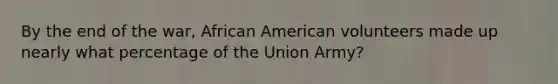 By the end of the war, African American volunteers made up nearly what percentage of the Union Army?