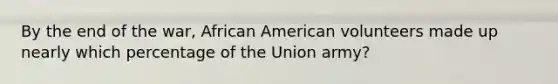 By the end of the war, African American volunteers made up nearly which percentage of the Union army?