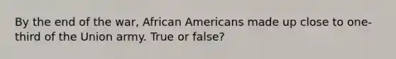 By the end of the war, African Americans made up close to one-third of the Union army. True or false?