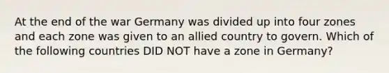 At the end of the war Germany was divided up into four zones and each zone was given to an allied country to govern. Which of the following countries DID NOT have a zone in Germany?