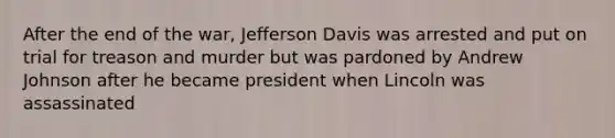 After the end of the war, Jefferson Davis was arrested and put on trial for treason and murder but was pardoned by Andrew Johnson after he became president when Lincoln was assassinated