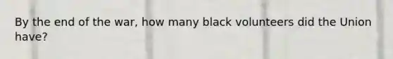 By the end of the war, how many black volunteers did the Union have?