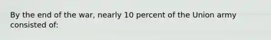 By the end of the war, nearly 10 percent of the Union army consisted of: