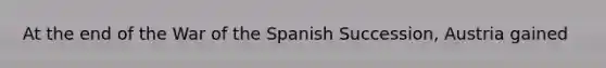 At the end of the War of the Spanish Succession, Austria gained