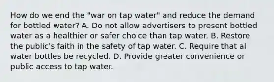 How do we end the "war on tap water" and reduce the demand for bottled water? A. Do not allow advertisers to present bottled water as a healthier or safer choice than tap water. B. Restore the public's faith in the safety of tap water. C. Require that all water bottles be recycled. D. Provide greater convenience or public access to tap water.