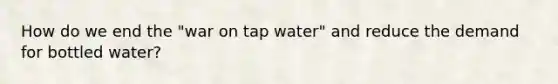 How do we end the "war on tap water" and reduce the demand for bottled water?