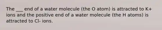 The ___ end of a water molecule (the O atom) is attracted to K+ ions and the positive end of a water molecule (the H atoms) is attracted to Cl- ions.