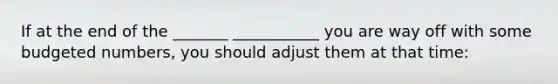 If at the end of the _______ ___________ you are way off with some budgeted numbers, you should adjust them at that time: