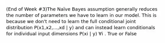 (End of Week #3)The Naïve Bayes assumption generally reduces the number of parameters we have to learn in our model. This is because we don't need to learn the full conditional joint distribution P(x1,x2,...,xd | y) and can instead learn conditionals for individual input dimensions P(xi | y) ∀i . True or False