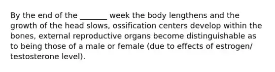 By the end of the _______ week the body lengthens and the growth of the head slows, ossification centers develop within the bones, external reproductive organs become distinguishable as to being those of a male or female (due to effects of estrogen/ testosterone level).