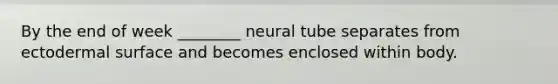 By the end of week ________ neural tube separates from ectodermal surface and becomes enclosed within body.