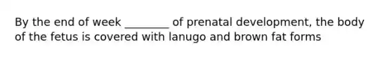 By the end of week ________ of prenatal development, the body of the fetus is covered with lanugo and brown fat forms