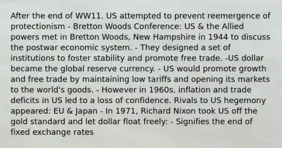 After the end of WW11. US attempted to prevent reemergence of protectionism - Bretton Woods Conference: US & the Allied powers met in Bretton Woods, New Hampshire in 1944 to discuss the postwar economic system. - They designed a set of institutions to foster stability and promote free trade. -US dollar became the global reserve currency. - US would promote growth and free trade by maintaining low tariffs and opening its markets to the world's goods. - However in 1960s, inflation and trade deficits in US led to a loss of confidence. Rivals to US hegemony appeared: EU & Japan - In 1971, Richard Nixon took US off the gold standard and let dollar float freely: - Signifies the end of fixed exchange rates