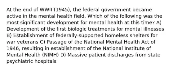 At the end of WWII (1945), the federal government became active in the mental health field. Which of the following was the most significant development for mental health at this time? A) Development of the first biologic treatments for mental illnesses B) Establishment of federally-supported homeless shelters for war veterans C) Passage of the National Mental Health Act of 1946, resulting in establishment of the National Institute of Mental Health (NIMH) D) Massive patient discharges from state psychiatric hospitals