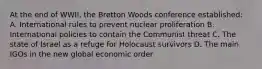 At the end of WWII, the Bretton Woods conference established: A. International rules to prevent nuclear proliferation B. International policies to contain the Communist threat C. The state of Israel as a refuge for Holocaust survivors D. The main IGOs in the new global economic order