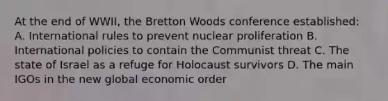 At the end of WWII, the Bretton Woods conference established: A. International rules to prevent nuclear proliferation B. International policies to contain the Communist threat C. The state of Israel as a refuge for Holocaust survivors D. The main IGOs in the new global economic order