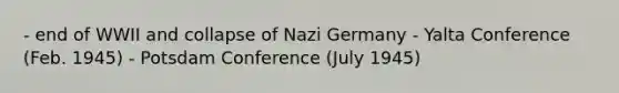 - end of WWII and collapse of Nazi Germany - Yalta Conference (Feb. 1945) - Potsdam Conference (July 1945)