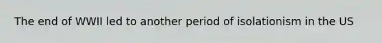 The end of WWII led to another period of isolationism in the US