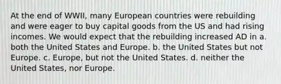 At the end of WWII, many European countries were rebuilding and were eager to buy capital goods from the US and had rising incomes. We would expect that the rebuilding increased AD in a. both the United States and Europe. b. the United States but not Europe. c. Europe, but not the United States. d. neither the United States, nor Europe.