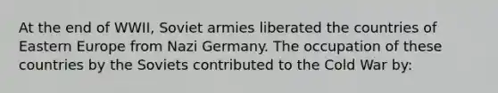 At the end of WWII, Soviet armies liberated the countries of Eastern Europe from Nazi Germany. The occupation of these countries by the Soviets contributed to the Cold War by: