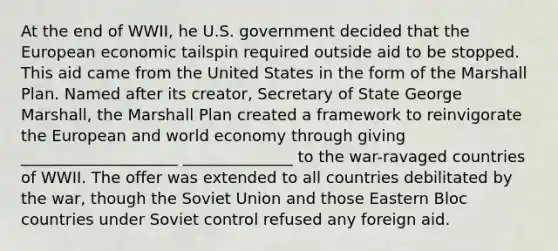 At the end of WWII, he U.S. government decided that the European economic tailspin required outside aid to be stopped. This aid came from the United States in the form of the Marshall Plan. Named after its creator, Secretary of State George Marshall, the Marshall Plan created a framework to reinvigorate the European and world economy through giving ____________________ ______________ to the war-ravaged countries of WWII. The offer was extended to all countries debilitated by the war, though the Soviet Union and those Eastern Bloc countries under Soviet control refused any foreign aid.