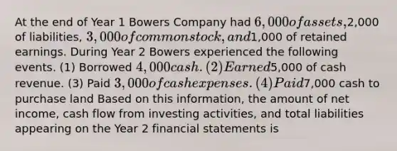 At the end of Year 1 Bowers Company had 6,000 of assets,2,000 of liabilities, 3,000 of common stock, and1,000 of retained earnings. During Year 2 Bowers experienced the following events. (1) Borrowed 4,000 cash. (2) Earned5,000 of cash revenue. (3) Paid 3,000 of cash expenses. (4) Paid7,000 cash to purchase land Based on this information, the amount of net income, cash flow from investing activities, and total liabilities appearing on the Year 2 financial statements is