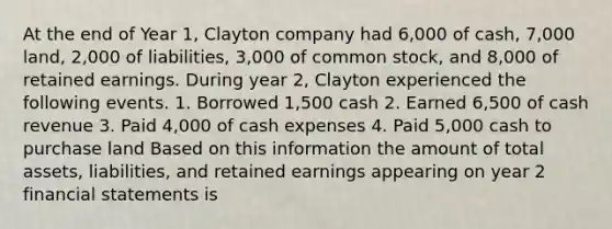 At the end of Year 1, Clayton company had 6,000 of cash, 7,000 land, 2,000 of liabilities, 3,000 of common stock, and 8,000 of retained earnings. During year 2, Clayton experienced the following events. 1. Borrowed 1,500 cash 2. Earned 6,500 of cash revenue 3. Paid 4,000 of cash expenses 4. Paid 5,000 cash to purchase land Based on this information the amount of total assets, liabilities, and retained earnings appearing on year 2 financial statements is