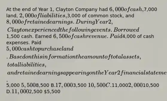 At the end of Year 1, Clayton Company had 6,000 of cash,7,000 land, 2,000 of liabilities,3,000 of common stock, and 8,000 of retained earnings. During Year 2, Clayton experienced the following events. Borrowed1,500 cash. Earned 6,500 of cash revenue. Paid4,000 of cash expenses. Paid 5,000 cash to purchase land. Based on this information the amount of total assets, total liabilities, and retained earnings appearing on the Year 2 financial statements is Total Assets Total Liabilities Retained Earnings A.5,000 5,5008,500 B.17,0003,500 10,500 C.11,0002,00010,500 D.11,0002,500 5,500