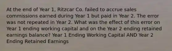 At the end of Year 1, Ritzcar Co. failed to accrue sales commissions earned during Year 1 but paid in Year 2. The error was not repeated in Year 2. What was the effect of this error on Year 1 ending working capital and on the Year 2 ending retained earnings balance? Year 1 Ending Working Capital AND Year 2 Ending Retained Earnings