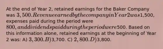 At the end of Year 2, retained earnings for the Baker Company was 3,500. Revenue earned by the company in Year 2 was1,500, expenses paid during the period were 800, and dividends paid during the period were500. Based on this information alone, retained earnings at the beginning of Year 2 was: A) 3,300. B)3,700. C) 2,800. D)3,800.