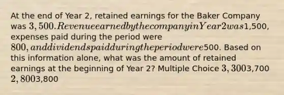 At the end of Year 2, retained earnings for the Baker Company was 3,500. Revenue earned by the company in Year 2 was1,500, expenses paid during the period were 800, and dividends paid during the period were500. Based on this information alone, what was the amount of retained earnings at the beginning of Year 2? Multiple Choice 3,3003,700 2,8003,800