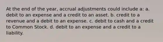 At the end of the year, accrual adjustments could include a: a. debit to an expense and a credit to an asset. b. credit to a revenue and a debit to an expense. c. debit to cash and a credit to Common Stock. d. debit to an expense and a credit to a liability.