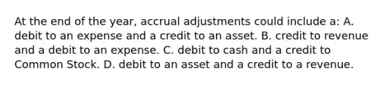 At the end of the year, accrual adjustments could include a: A. debit to an expense and a credit to an asset. B. credit to revenue and a debit to an expense. C. debit to cash and a credit to Common Stock. D. debit to an asset and a credit to a revenue.