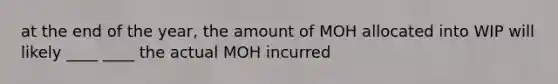 at the end of the year, the amount of MOH allocated into WIP will likely ____ ____ the actual MOH incurred