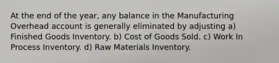 At the end of the year, any balance in the Manufacturing Overhead account is generally eliminated by adjusting a) Finished Goods Inventory. b) Cost of Goods Sold. c) Work In Process Inventory. d) Raw Materials Inventory.