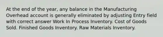 At the end of the year, any balance in the Manufacturing Overhead account is generally eliminated by adjusting Entry field with correct answer Work In Process Inventory. Cost of Goods Sold. Finished Goods Inventory. Raw Materials Inventory.