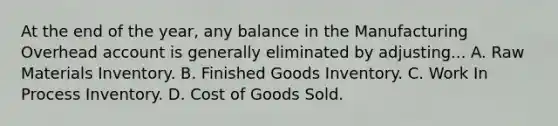 At the end of the year, any balance in the Manufacturing Overhead account is generally eliminated by adjusting... A. Raw Materials Inventory. B. Finished Goods Inventory. C. Work In Process Inventory. D. Cost of Goods Sold.