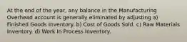 At the end of the year, any balance in the Manufacturing Overhead account is generally eliminated by adjusting a) Finished Goods Inventory. b) Cost of Goods Sold. c) Raw Materials Inventory. d) Work In Process Inventory.