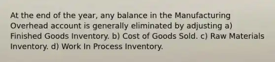 At the end of the year, any balance in the Manufacturing Overhead account is generally eliminated by adjusting a) Finished Goods Inventory. b) Cost of Goods Sold. c) Raw Materials Inventory. d) Work In Process Inventory.